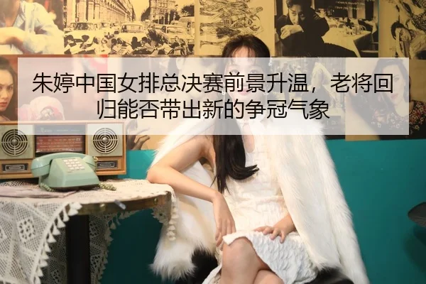 朱婷中国女排总决赛前景升温，老将回归能否带出新的争冠气象
